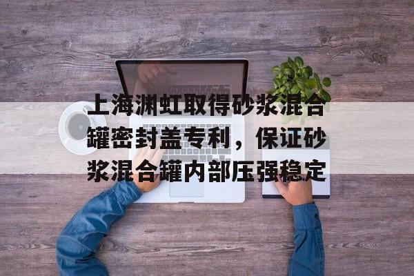 上海渊虹取得砂浆混合罐密封盖专利，保证砂浆混合罐内部压强稳定-第1张图片-