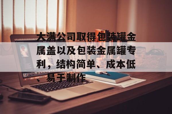 大满公司取得包装罐金属盖以及包装金属罐专利，结构简单、成本低、易于制作-第1张图片-