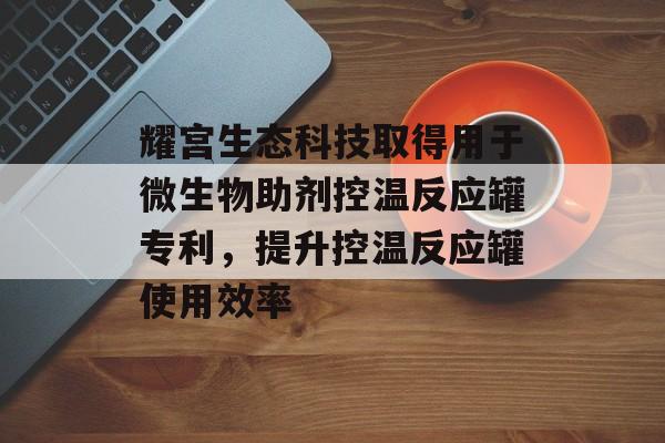 耀宫生态科技取得用于微生物助剂控温反应罐专利，提升控温反应罐使用效率-第1张图片-