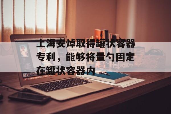 上海安焯取得罐状容器专利，能够将量勺固定在罐状容器内-第1张图片-