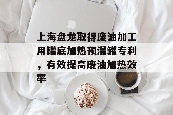 上海盘龙取得废油加工用罐底加热预混罐专利，有效提高废油加热效率-第1张图片-
