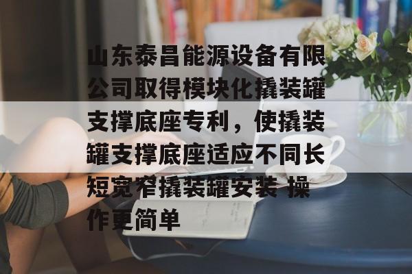 山东泰昌能源设备有限公司取得模块化撬装罐支撑底座专利，使撬装罐支撑底座适应不同长短宽窄撬装罐安装 操作更简单-第1张图片-