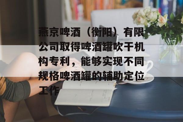 燕京啤酒（衡阳）有限公司取得啤酒罐吹干机构专利，能够实现不同规格啤酒罐的辅助定位工作-第1张图片-