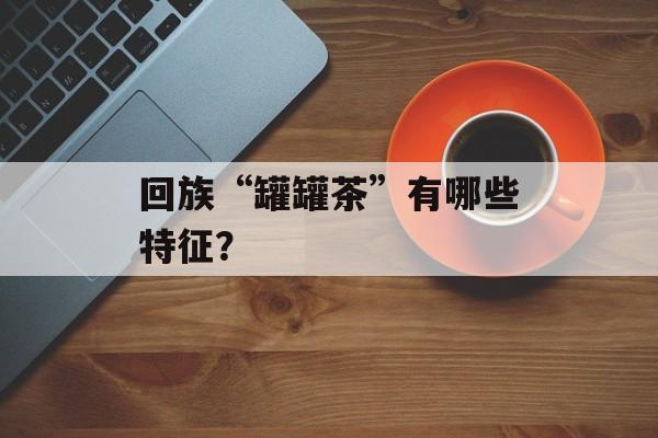 回族“罐罐茶”有哪些特征？-第1张图片-