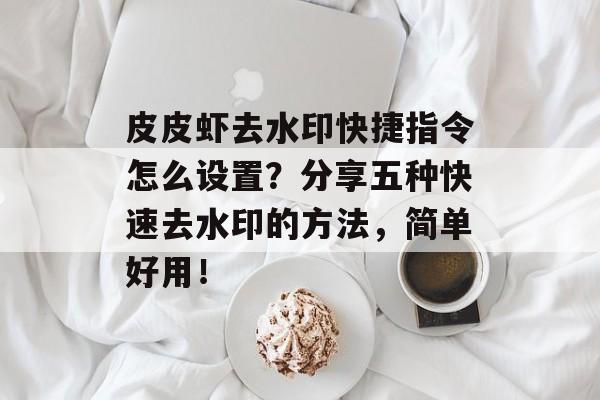 皮皮虾去水印快捷指令怎么设置？分享五种快速去水印的方法，简单好用！-第1张图片-