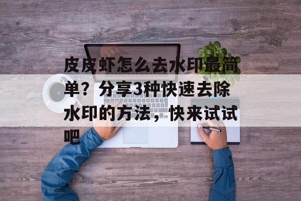 皮皮虾怎么去水印最简单？分享3种快速去除水印的方法，快来试试吧-第1张图片-