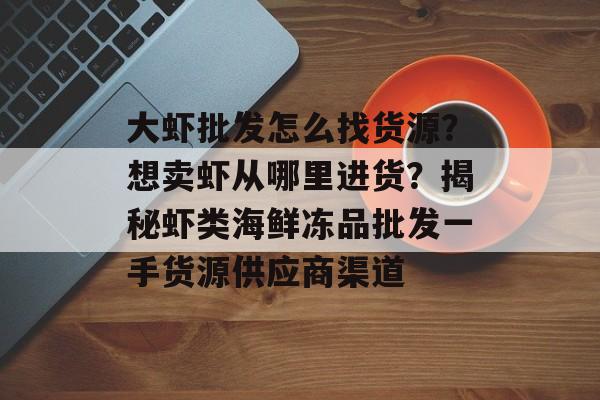 大虾批发怎么找货源？想卖虾从哪里进货？揭秘虾类海鲜冻品批发一手货源供应商渠道-第1张图片-