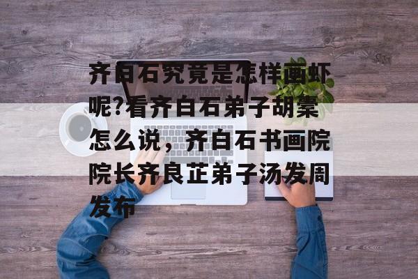 齐白石究竟是怎样画虾呢?看齐白石弟子胡橐怎么说，齐白石书画院院长齐良芷弟子汤发周发布-第1张图片-
