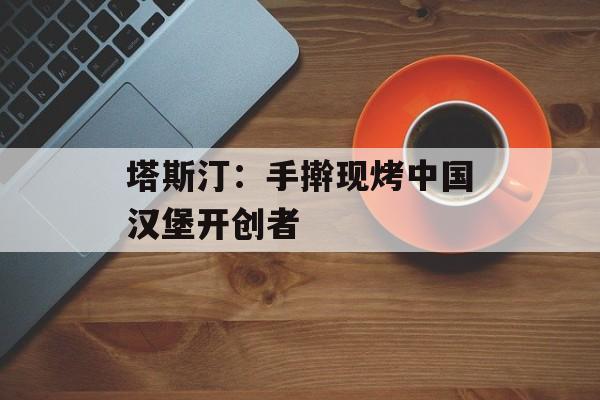 塔斯汀：手擀现烤中国汉堡开创者-第1张图片-