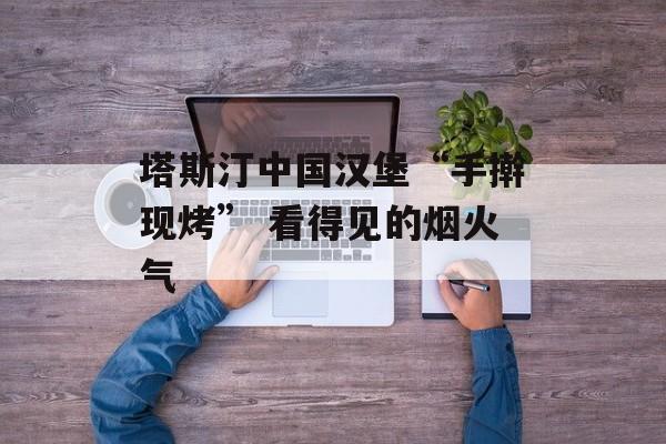 塔斯汀中国汉堡“手擀现烤” 看得见的烟火气-第1张图片-