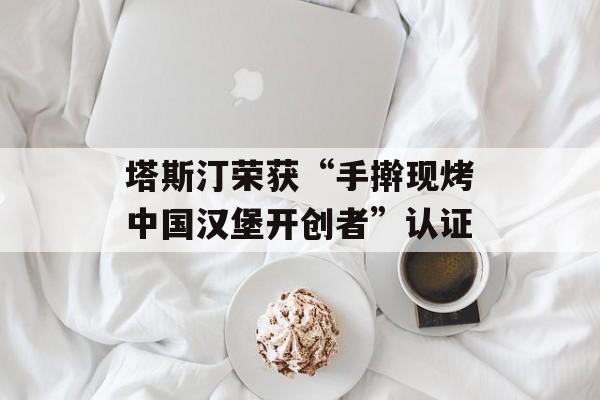 塔斯汀荣获“手擀现烤中国汉堡开创者”认证-第1张图片-