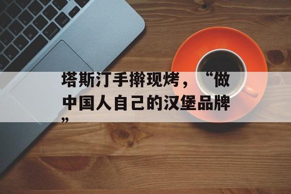塔斯汀手擀现烤，“做中国人自己的汉堡品牌”-第1张图片-