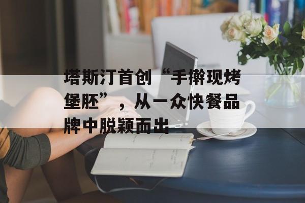 塔斯汀首创“手擀现烤堡胚”，从一众快餐品牌中脱颖而出-第1张图片-