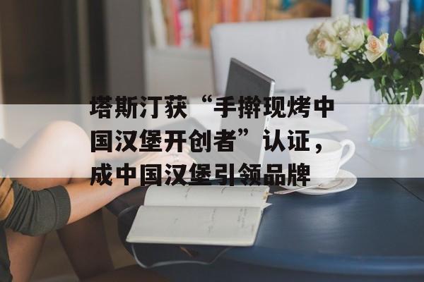 塔斯汀获“手擀现烤中国汉堡开创者”认证，成中国汉堡引领品牌-第1张图片-