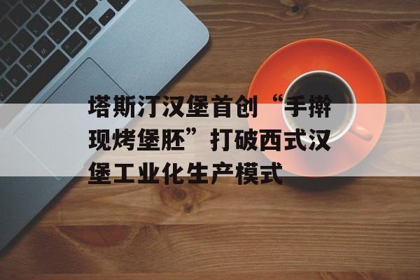 塔斯汀汉堡首创“手擀现烤堡胚”打破西式汉堡工业化生产模式-第1张图片-