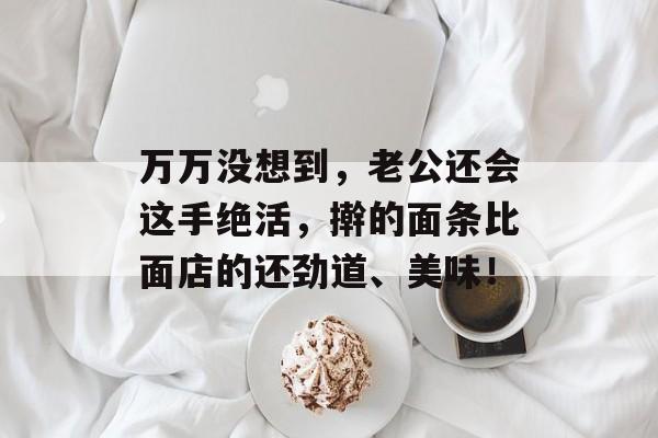 万万没想到，老公还会这手绝活，擀的面条比面店的还劲道、美味！-第1张图片-