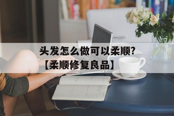 头发怎么做可以柔顺?【柔顺修复良品】-第1张图片-
