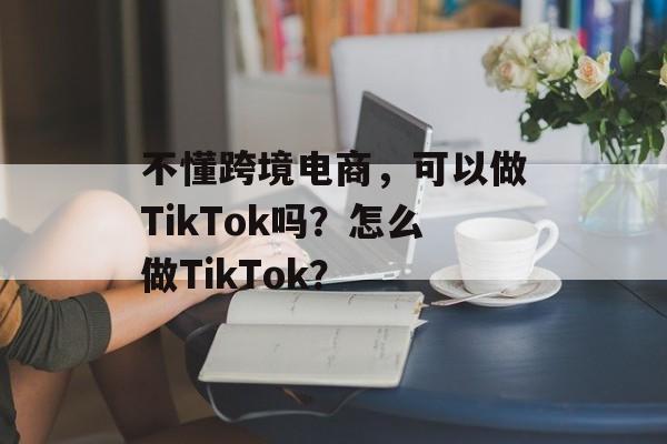 不懂跨境电商，可以做TikTok吗？怎么做TikTok？-第1张图片-