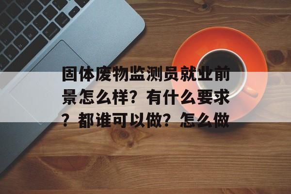 固体废物监测员就业前景怎么样？有什么要求？都谁可以做？怎么做-第1张图片-
