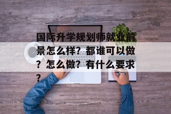 国际升学规划师就业前景怎么样？都谁可以做？怎么做？有什么要求？-第1张图片-