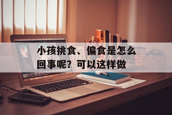 小孩挑食、偏食是怎么回事呢？可以这样做-第1张图片-