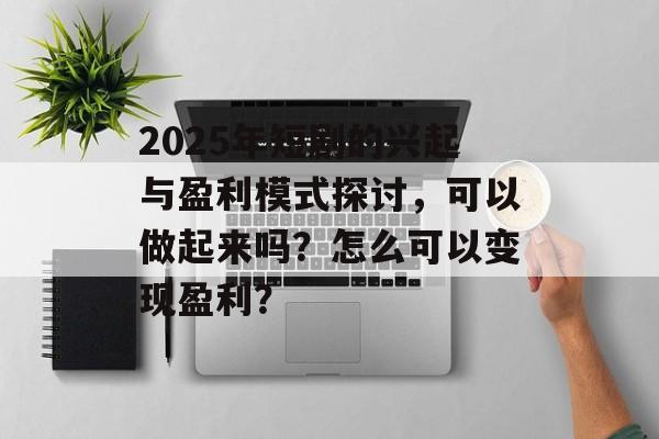 2025年短剧的兴起与盈利模式探讨，可以做起来吗？怎么可以变现盈利？-第1张图片-