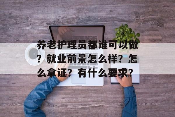养老护理员都谁可以做？就业前景怎么样？怎么拿证？有什么要求？-第1张图片-