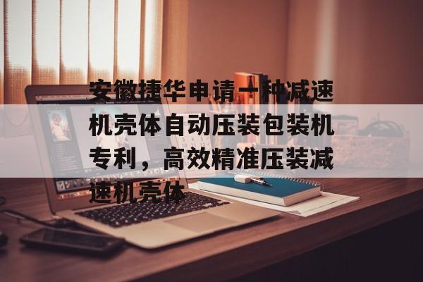 安徽捷华申请一种减速机壳体自动压装包装机专利，高效精准压装减速机壳体-第1张图片-