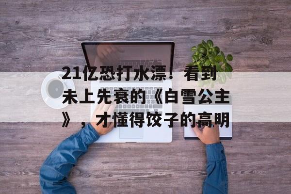 21亿恐打水漂！看到未上先衰的《白雪公主》，才懂得饺子的高明-第1张图片-
