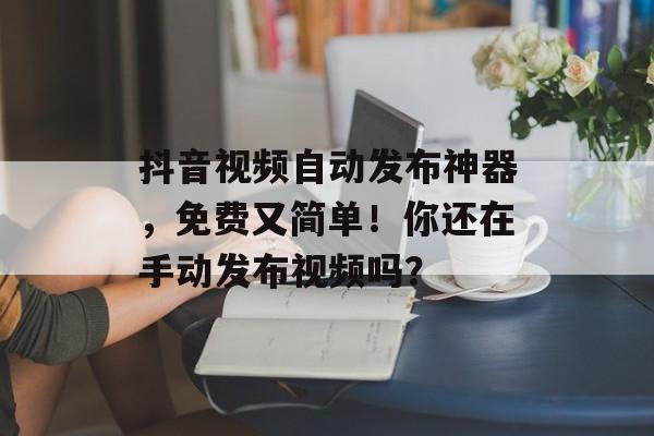 抖音视频自动发布神器，免费又简单！你还在手动发布视频吗？-第1张图片-
