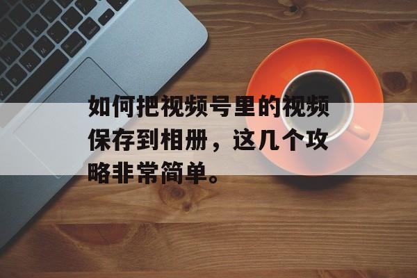 如何把视频号里的视频保存到相册，这几个攻略非常简单。-第1张图片-