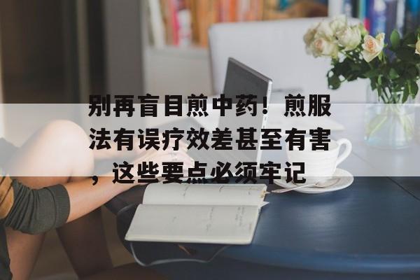 别再盲目煎中药！煎服法有误疗效差甚至有害，这些要点必须牢记-第1张图片-
