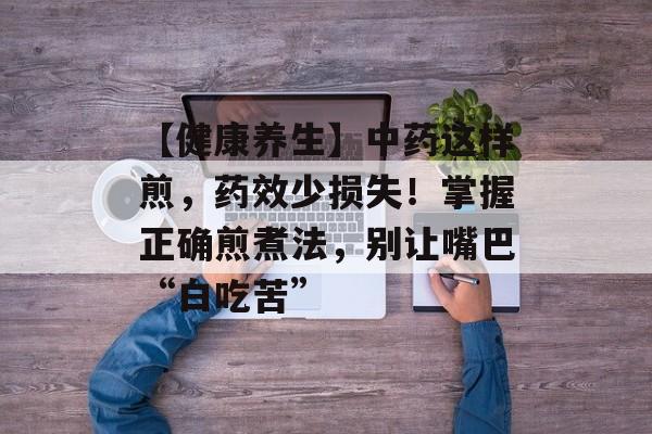 【健康养生】中药这样煎，药效少损失！掌握正确煎煮法，别让嘴巴“白吃苦”-第1张图片-