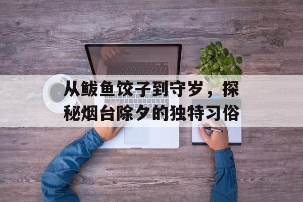 从鲅鱼饺子到守岁，探秘烟台除夕的独特习俗-第1张图片-