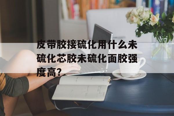 皮带胶接硫化用什么未硫化芯胶未硫化面胶强度高？-第1张图片-