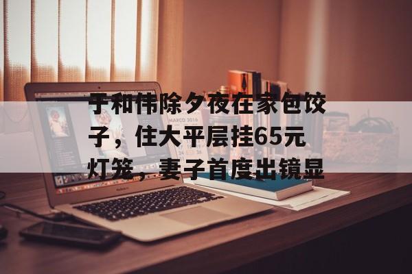于和伟除夕夜在家包饺子，住大平层挂65元灯笼，妻子首度出镜显-第1张图片-