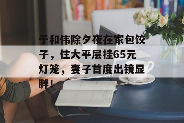 于和伟除夕夜在家包饺子，住大平层挂65元灯笼，妻子首度出镜显胖！-第1张图片-