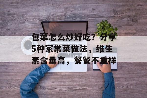 包菜怎么炒好吃？分享5种家常菜做法，维生素含量高，餐餐不重样-第1张图片-
