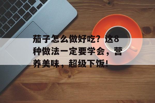 茄子怎么做好吃？这8种做法一定要学会，营养美味，超级下饭！-第1张图片-