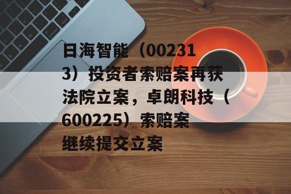 日海智能（002313）投资者索赔案再获法院立案，卓朗科技（600225）索赔案继续提交立案-第1张图片-