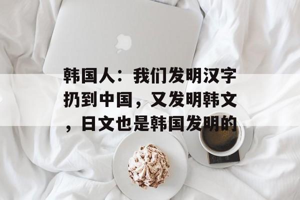 韩国人：我们发明汉字扔到中国，又发明韩文，日文也是韩国发明的-第1张图片-