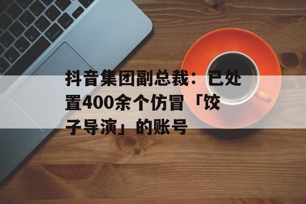 抖音集团副总裁：已处置400余个仿冒「饺子导演」的账号-第1张图片-