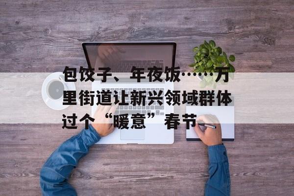 包饺子、年夜饭……万里街道让新兴领域群体过个“暖意”春节-第1张图片-