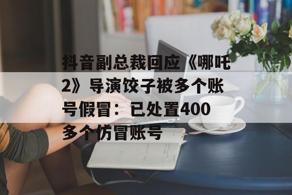 抖音副总裁回应《哪吒2》导演饺子被多个账号假冒：已处置400多个仿冒账号-第1张图片-