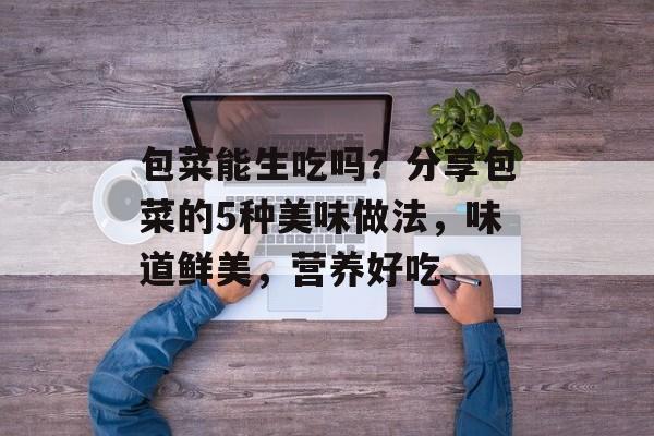 包菜能生吃吗？分享包菜的5种美味做法，味道鲜美，营养好吃-第1张图片-
