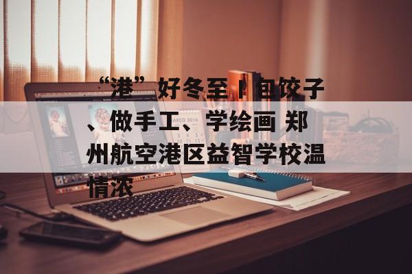“港”好冬至丨包饺子、做手工、学绘画 郑州航空港区益智学校温情浓-第1张图片-