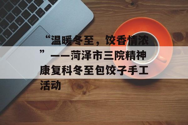 “温暖冬至，饺香情浓”——菏泽市三院精神康复科冬至包饺子手工活动-第1张图片-