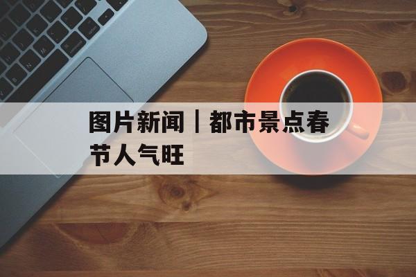 图片新闻｜都市景点春节人气旺-第1张图片-