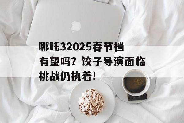 哪吒32025春节档有望吗？饺子导演面临挑战仍执着!-第1张图片-