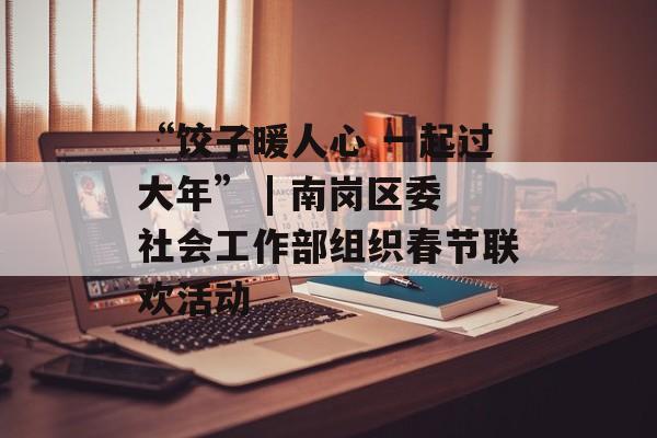 “饺子暖人心 一起过大年” | 南岗区委社会工作部组织春节联欢活动-第1张图片-